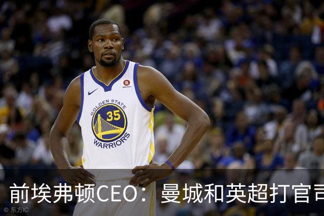 前埃弗顿CEO：曼城和英超打官司赢不了