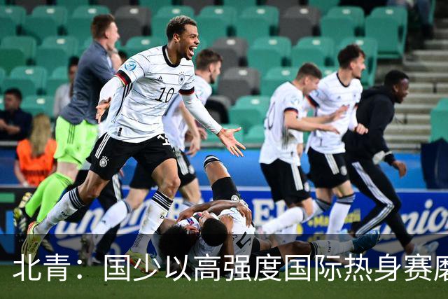 北青：国少以高强度国际热身赛磨合阵容，全力备战U17世界杯