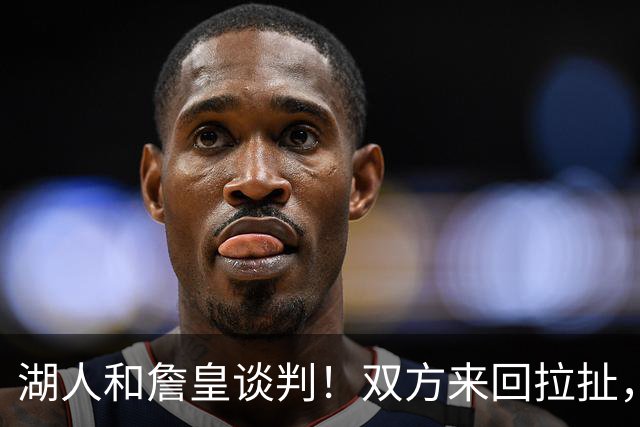 湖人和詹皇谈判！双方来回拉扯，有意14+10顶级中锋，曾要价小里